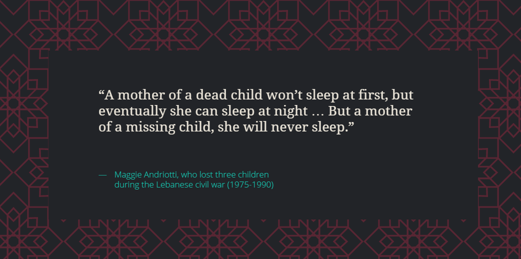 A mother of a dead child won’t sleep at first, but eventually she can sleep at night … But a mother of a missing child, she will never sleep. Maggie Andriotti, who lost three children during the Lebanese civil war (1975-1990)